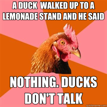 A DUCK  WALKED UP TO A LEMONADE STAND AND HE SAID NOTHING. DUCKS DON'T TALK  Anti-Joke Chicken