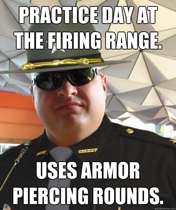 Practice day at the firing range. Uses armor piercing rounds.  Scumbag sheriff