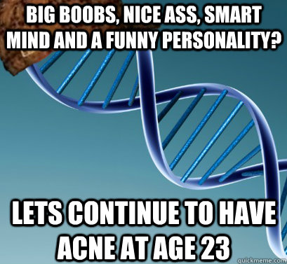 Big Boobs, nice ass, smart mind and a funny personality? lets continue to have acne at age 23  Scumbag DNA