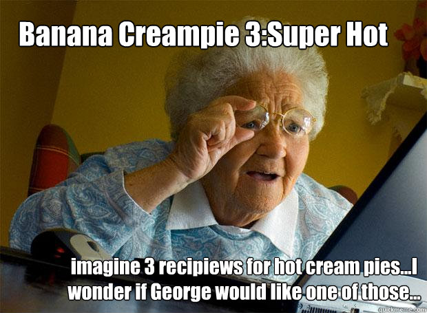Banana Creampie 3:Super Hot imagine 3 recipiews for hot cream pies...I wonder if George would like one of those...  Grandma finds the Internet