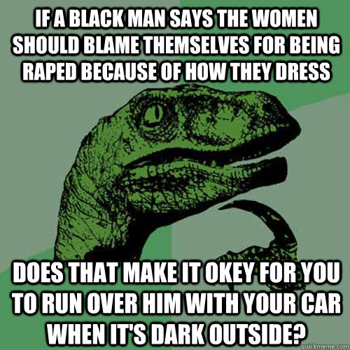 If a black man says the women should blame themselves for being raped because of how they dress Does that make it okey for you to run over him with your car when it's dark outside?  Philosoraptor