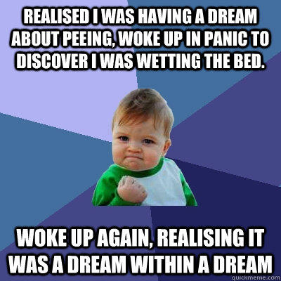 Realised i was having a dream about peeing, woke up in panic to discover I was wetting the bed. Woke up again, realising it was a dream within a dream  