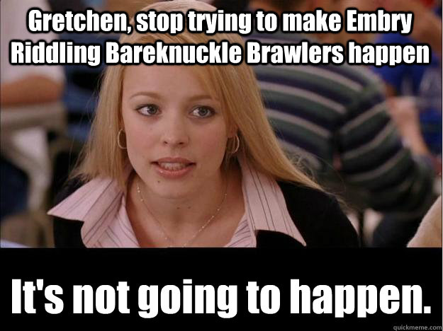 Gretchen, stop trying to make Embry Riddling Bareknuckle Brawlers happen It's not going to happen.  Its not going to happen