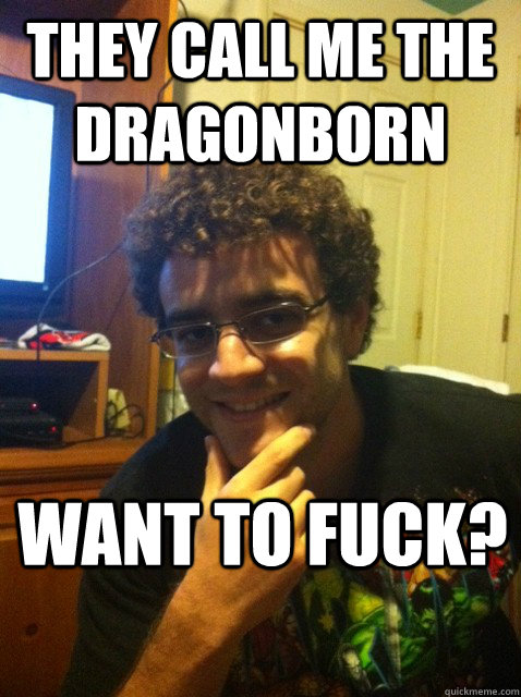 They call me the dragonborn Want to fuck?  Over confident nerd