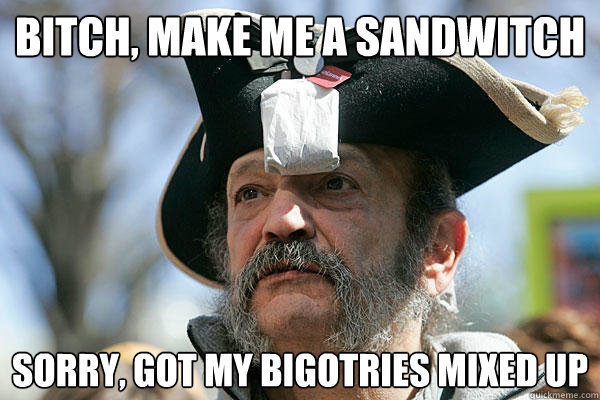 bitch, make me a sandwitch sorry, got my bigotries mixed up  Tea Party Ted