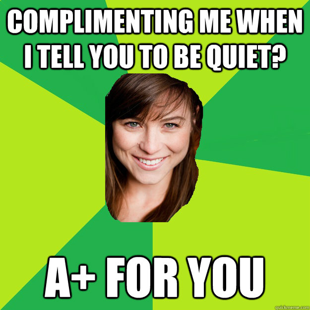 complimenting me when i tell you to be quiet? A+ for you  