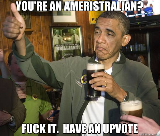 You're an Ameristralian? Fuck it.  Have an upvote  Upvoting Obama