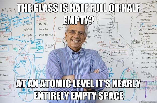 The glass is half full or half empty? at an atomic level it's nearly entirely empty space  Engineering Professor