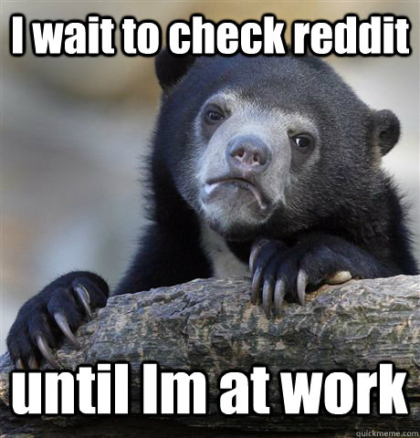 I wait to check reddit until Im at work  Confession Bear