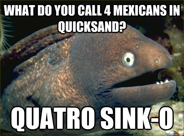 What do you call 4 mexicans in quicksand? quatro sink-o  Bad Joke Eel