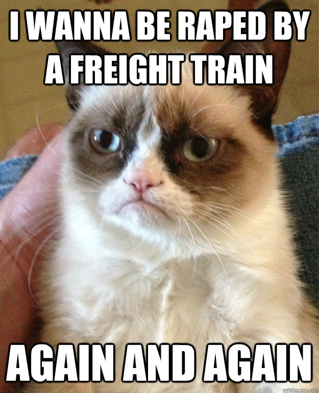 I wanna be raped by a freight train again and again  Grumpy Cat