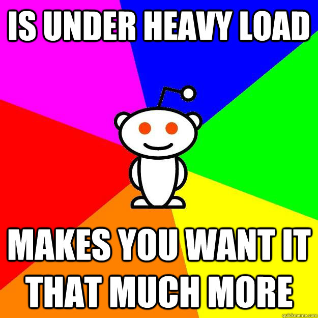 is under heavy load makes you want it that much more  Reddit Alien