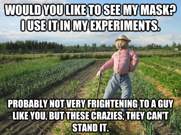 Would you like to see my mask? I use it in my experiments. Probably not very frightening to a guy like you, but these crazies, they can't stand it.  Scarecrow