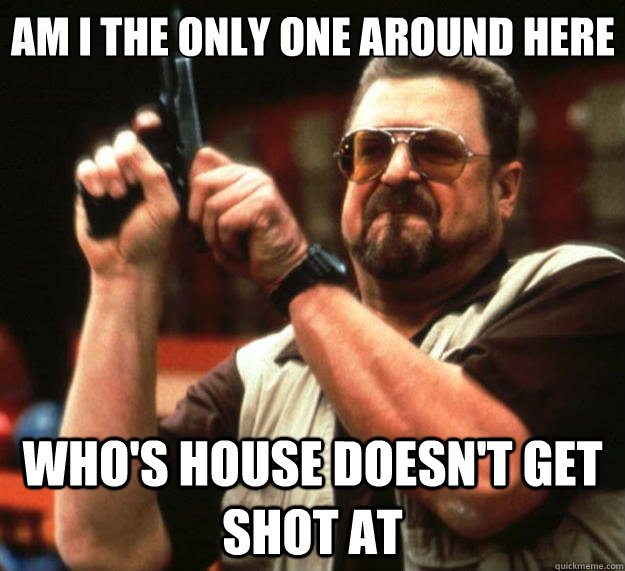 Am I the only one around here Who's house doesn't get shot at  Big Lebowski