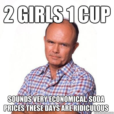 2 girls 1 cup sounds very economical, soda prices these days are ridiculous - 2 girls 1 cup sounds very economical, soda prices these days are ridiculous  Double entendre dad