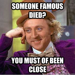 someone famous died? you must of been close  Condescending Wonka