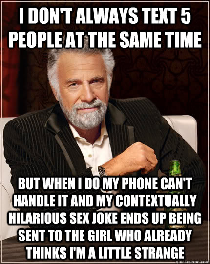 I don't always text 5 people at the same time but when I do my phone can't handle it and my contextually hilarious sex joke ends up being sent to the girl who already thinks I'm a little strange - I don't always text 5 people at the same time but when I do my phone can't handle it and my contextually hilarious sex joke ends up being sent to the girl who already thinks I'm a little strange  The Most Interesting Man In The World