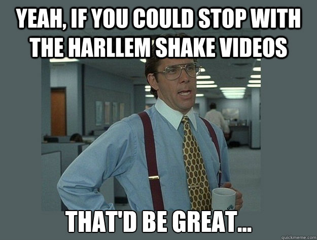 Yeah, If you could stop with the harllem shake videos That'd be great...  Office Space Lumbergh