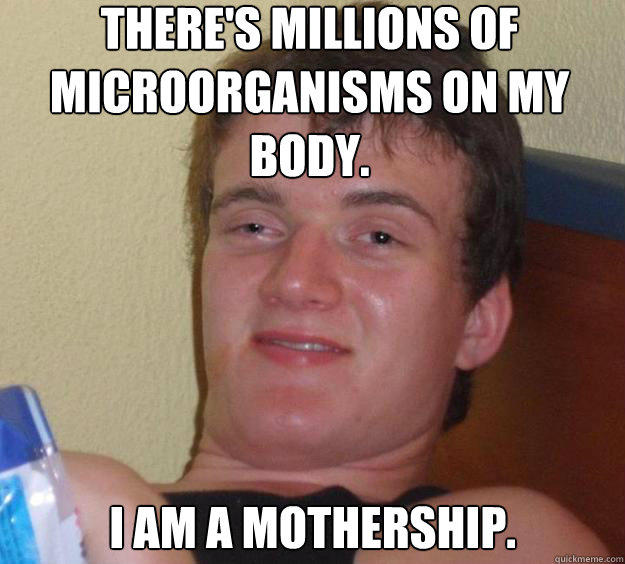 There's millions of microorganisms on my body. I am a mothership.  
