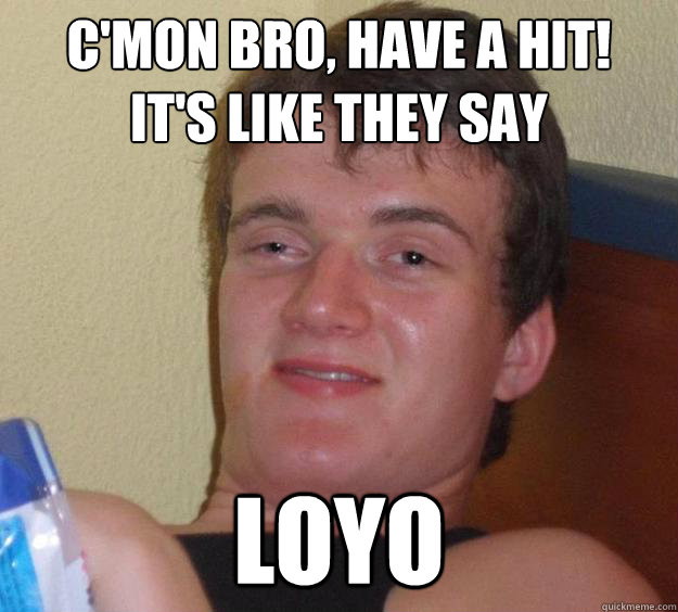 c'mon bro, have a hit!
it's like they say LOYO  10 Guy