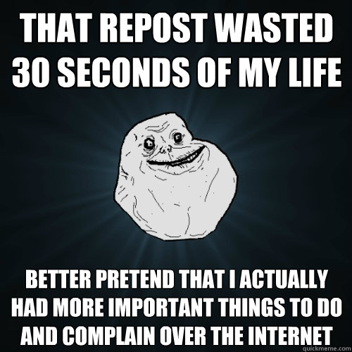 That repost wasted 30 seconds of my life Better pretend that I actually had more important things to do and complain over the internet  Forever Alone