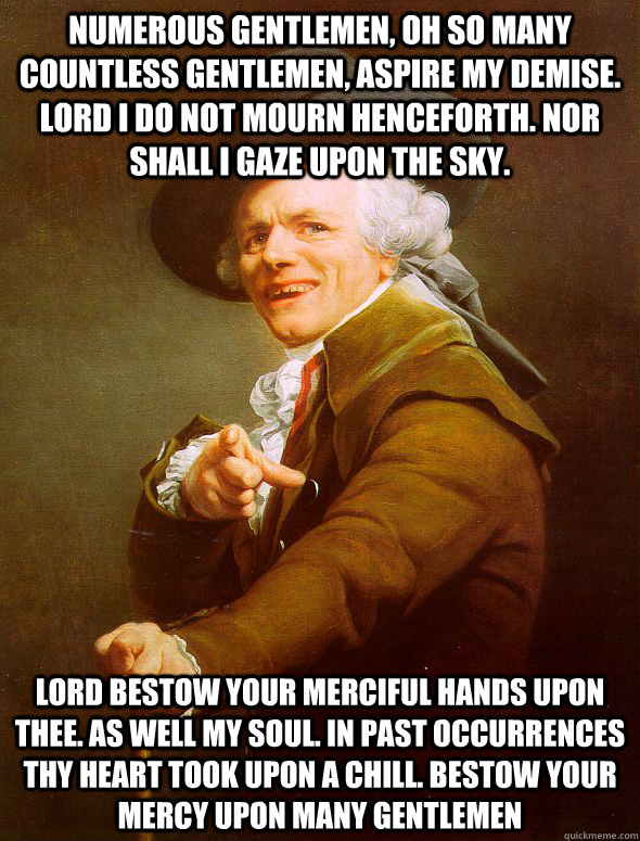 Numerous gentlemen, Oh so many countless gentlemen, aspire my demise. Lord I do not mourn henceforth. Nor shall I gaze upon the sky. Lord bestow your merciful hands upon thee. As well my soul. In past occurrences thy heart took upon a chill. Bestow your m  Joseph Ducreux