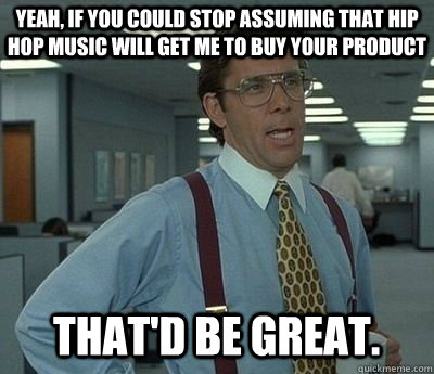 yeah, if you could stop assuming that hip hop music will get me to buy your product That'd be great.  Bill lumberg