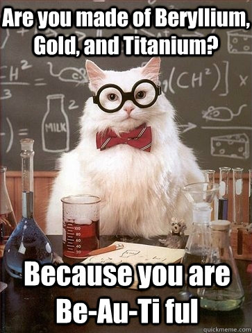 Are you made of Beryllium, Gold, and Titanium? Because you are Be-Au-Ti ful - Are you made of Beryllium, Gold, and Titanium? Because you are Be-Au-Ti ful  Chemistry Cat