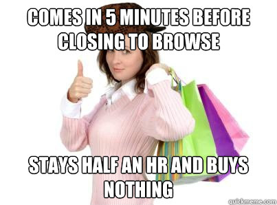 Comes in 5 minutes before closing to browse  stays half an hr and buys nothing   