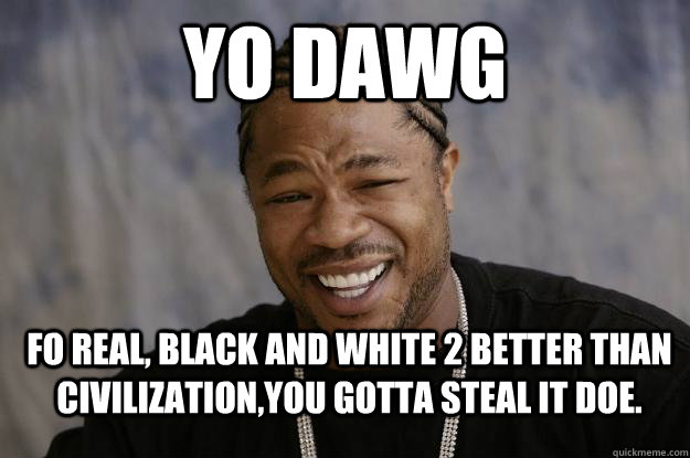 yo dawg Fo real, black and white 2 better than CIVilization,You gotta steal it doe.  Xzibit meme 2