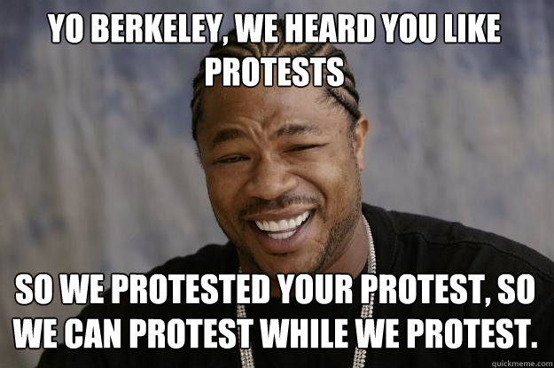 Yo Berkeley, we heard you like protests so we protested your protest, so we can protest while we protest.  - Yo Berkeley, we heard you like protests so we protested your protest, so we can protest while we protest.   Xzibit meme