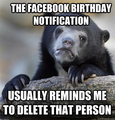 THE FACEBOOK BIRTHDAY NOTIFICATION USUALLY REMINDS ME TO DELETE THAT PERSON  Confession Bear