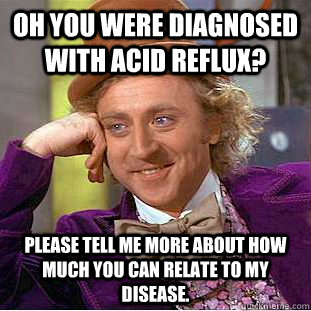 Oh you were diagnosed with acid reflux? please tell me more about how much you can relate to my disease.  Condescending Wonka