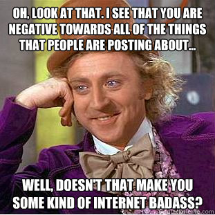 Oh, look at that. I see that you are negative towards all of the things that people are posting about... Well, doesn't that make you some kind of internet badass?  Condescending Wonka