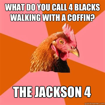 What do you call 4 blacks walking with a coffin? the jackson 4  Anti-Joke Chicken