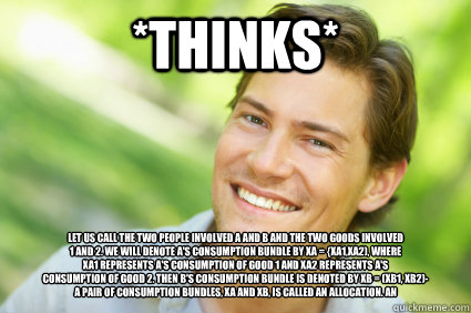 *thinks* Let us call the two people involved A and B and the two goods involved 
1 and 2. We will denote A's consumption bundle by Xa = {xa1,xa2), where 
xa1 represents A's consumption of good 1 and xa2 represents A's 
consumption of good 2. Then B's cons  Men Logic