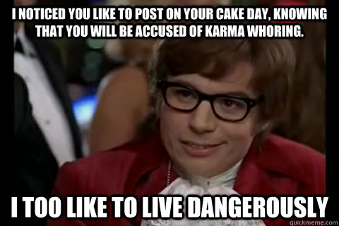 I noticed you like to post on your cake day, knowing that you will be accused of karma whoring. i too like to live dangerously  Dangerously - Austin Powers