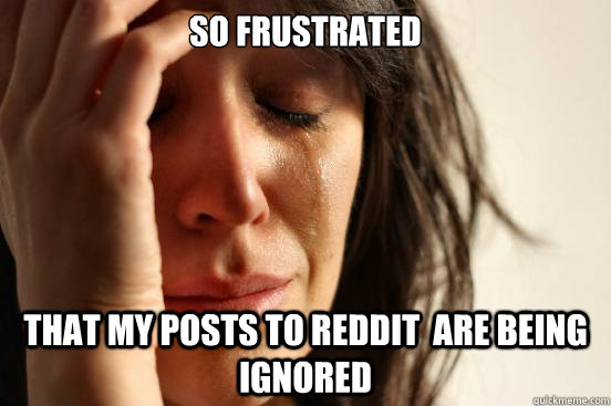 SO frustrated that my posts to reddit  are being ignored  First World Problems