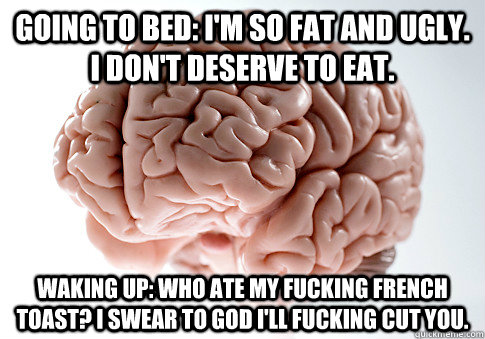 Going to bed: I'm so fat and ugly. I don't deserve to eat. Waking up: Who ate my fucking French toast? I swear to God I'll fucking cut you.  Scumbag Brain