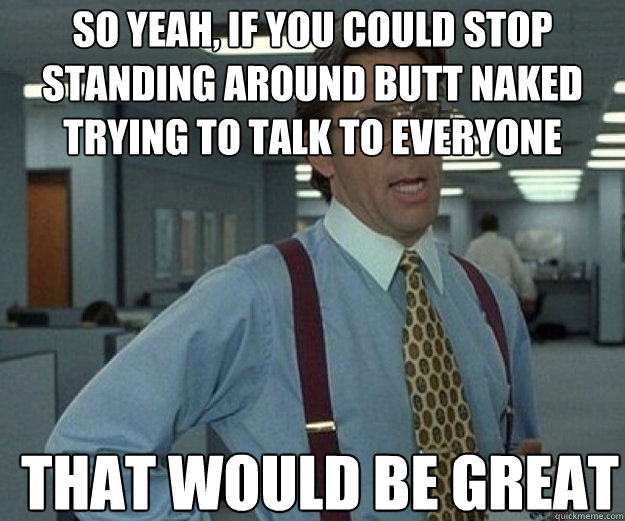 So yeah, if you could stop standing around butt naked trying to talk to everyone THAT WOULD BE GREAT  that would be great