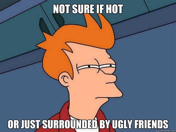 not sure if hot or just surrounded by ugly friends - not sure if hot or just surrounded by ugly friends  Futurama Fry