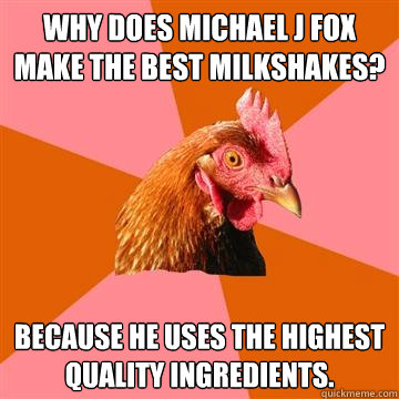 Why does Michael J Fox make the best milkshakes? Because he uses the highest quality ingredients.  Anti-Joke Chicken