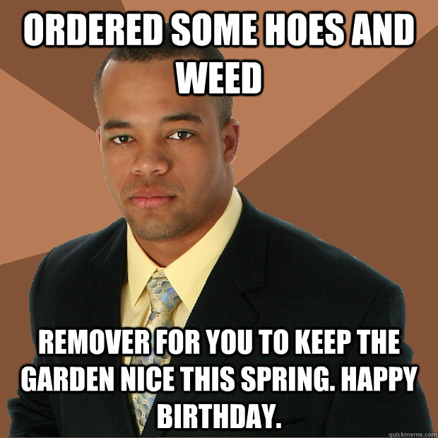 ORDERED SOME HOES AND WEED REMOVER FOR YOU TO KEEP THE GARDEN NICE THIS SPRING. HAPPY BIRTHDAY.  Successful Black Man