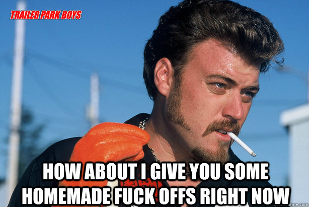  HOW ABOUT I GIVE YOU SOME HOMEMADE FUCK OFFS RIGHT NOW  Ricky Trailer Park Boys