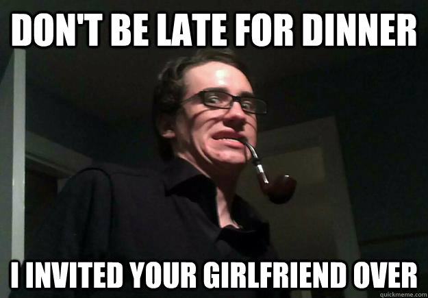 Don't be late for dinner I invited your girlfriend over  