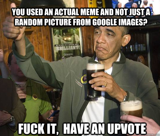 You used an actual meme and not just a random picture from google images? Fuck it,  Have an upvote  Upvoting Obama