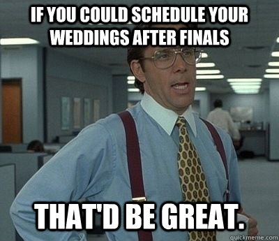 If you could schedule your weddings after finals That'd be great.  Bill lumberg