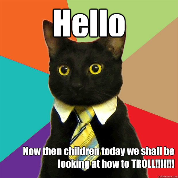 Hello  Now then children today we shall be looking at how to TROLL!!!!!!!  Business Cat