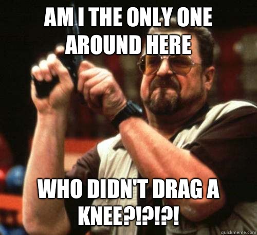 Am i the only one around here who didn't drag a knee?!?!?!  Am I The Only One Around Here