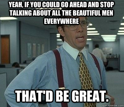 Yeah, if you could go ahead and stop talking about all the beautiful men everywhere That'd be great.  Bill lumberg